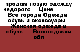 продам новую одежду недорого! › Цена ­ 3 000 - Все города Одежда, обувь и аксессуары » Женская одежда и обувь   . Вологодская обл.
